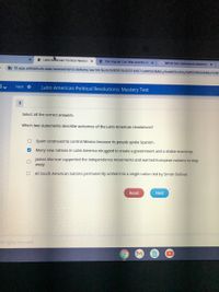 e Latin Aferican Political Revoluti x
e The English Civil War and the Gl
G Which two statements describe
b f2.app.edmentum.com/assessments-delivery/ua/mt/launch/80974/45316457/aHR0cHM6Ly9mMi5hcHAuZWRIZW50dWouY29th
Next e
Latin American Political Revolutions: Mastery Test
Select all the correct answers.
Which two statements describe outcomes of the Latin American revolutions?
O Spain continued to control Mexico because Its people spoke Spanish.
Many new nations in Latin America struggled to create a government and a stable economy.
James Monroe supported the independence movements and warned European nations to stay
away.
All South American nations permanently united into a single nation led by Simón Bolívar.
Reset
Next
All rights reserved.
