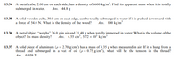 13.34 A metal cube, 2.00 cm on each side, has a density of 6600 kg/m³. Find its apparent mass when it is totally
submerged in water.
Ans. 44.8 g
13.35 A solid wooden cube, 30.0 cm on each edge, can be totally submerged in water if it is pushed downward with
a force of 54.0 N. What is the density of the wood?
Ans. 800 kg/m
13.36 A metal object "weighs" 26.0 g in air and 21,48 g when totally immersed in water. What is the volume of the
Ans. 4.55 cm', 5.72 × 10° kg/m³
object? Its mass density?
13.37 A solid piece of aluminum (p = 2.70 g/cm³) has a mass of 8.35 g when measured in air. If it is hung from a
thread and submerged in a vat of oil (p = 0.75 g/cm'), what will be the tension in the thread?
Ans. 0.059 N
