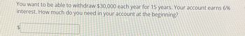 You want to be able to withdraw $30,000 each year for 15 years. Your account earns 6%
interest. How much do you need in your account at the beginning?