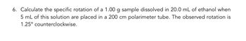 **Question 6: Calculation of Specific Rotation**

Calculate the specific rotation of a 1.00 g sample dissolved in 20.0 mL of ethanol when 5 mL of this solution are placed in a 200 cm polarimeter tube. The observed rotation is 1.25° counterclockwise.

**Explanation:**

In this problem, you need to find the specific rotation using the formula:

\[ \text{Specific Rotation} = \frac{\text{Observed Rotation} \times 100}{\text{Concentration (g/mL)} \times \text{Path Length (dm)}} \]

- **Observed Rotation:** 1.25° counterclockwise (negative since it's counterclockwise)
- **Concentration:** To find the concentration, use the total mass of the sample (1.00 g) and the total volume of the solution (20.0 mL).
- **Path Length:** 200 cm (which is 20 dm)

Substitute the values into the equation to calculate the specific rotation.