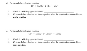 d. For the unbalanced redox reaction
i.
ii.
i.
Br + MnO4 → Br2 + Mn²+
e. For the unbalanced redox reaction
ii.
Which is oxidizing agent (oxidant)?
Write the balanced redox net ionic equation when the reaction is conducted in an
acidic solution.
Cr³+ + MnO4 → Cr₂O7²- + MnO2
Which is oxidizing agent (oxidant)?
Write the balanced redox net ionic equation when the reaction is conducted in a
basic solution.