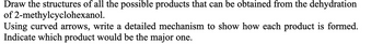 Draw the structures of all the possible products that can be obtained from the dehydration
of 2-methylcyclohexanol.
Using curved arrows, write a detailed mechanism to show how each product is formed.
Indicate which product would be the major one.