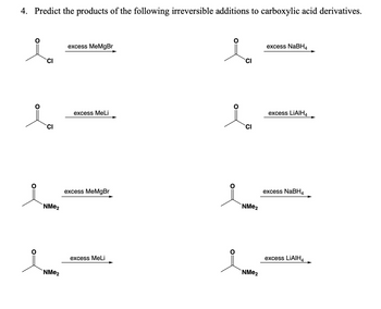 4. Predict the products of the following irreversible additions to carboxylic acid derivatives.
CI
excess MeMgBr
excess NaBH4
CI
excess MeLi
excess LiAlH4
CI
CI
NMe2
excess MeMgBr
NMe2
excess NaBH4
NMe2
excess MeLi
NMe2
excess LiAlH4