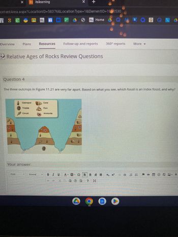 Overview
X
Content Area.aspx? LocationID=58376&Location Type=1&ElementID=1980530
S
Plans
Question 4
its itslearning
Font
Relative Ages of Rocks Review Questions
Gastropod
Trilobite
Crincid
Your answer:
RL
The three outcrops in Figure 11.21 are very far apart. Based on what you see, which fossil is an index fossil, and why?
Resources Follow-up and reports 360° reports
Normal
23
Coral
RL Home
Fem
Ammonite
- BIU A- A 52 M =
XD EGG ? *
P
More
Xx
g
#
♥