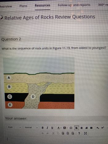 Overview
Plans
Question 2
Relative Ages of Rocks Review Questions
B
Your answer:
Font
Resources
What is the sequence of rock units in Figure 11.19, from oldest to youngest?
Norme
Follow-up and reports
B I U
X
360° re
18