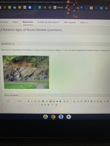 ntent Area.aspx? LocationID=58376&Location Type=1&ElementID=1930530
S
RL Home
Overview
Plans
Relative Ages of Rocks Review Questions
Question 3
Your answer:
Font
Resources Follow-up and reports
What kind of geological formation is shown in the outcrop in Figure 11.20, and what sequence of events does it represent?
Normal
▾
B 1 U A- A- 92
E
4 >>
※
360° reports
? *
More
x, x
E HE =====
-