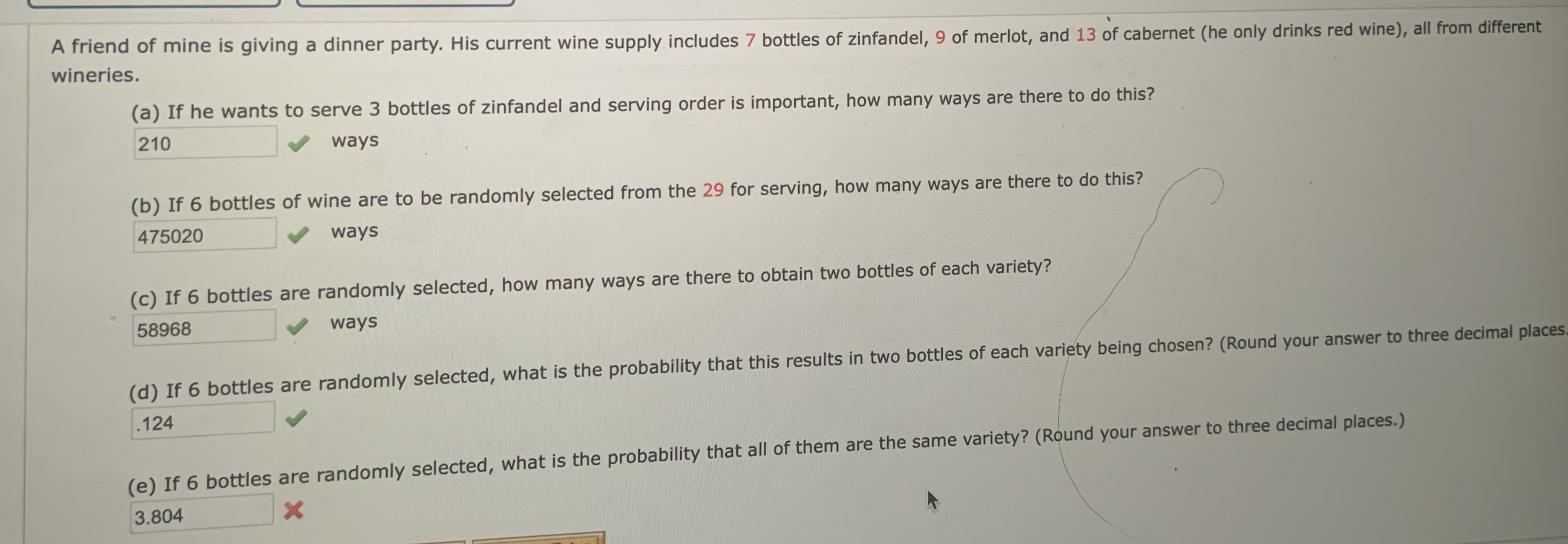 A friend of mine is giving a dinner party. His current wine supply includes 7 bottles of zinfandel, 9 of merlot, and 13 of cabernet (he only drinks red wine), all from different
wineries.
(a) If he wants to serve 3 bottles of zinfandel and serving order is important, how many ways are there to do this?
210
ways
(b) If 6 bottles of wine are to be randomly selected from the 29 for serving, how many ways are there to do this?
475020
ways
(c) If 6 bottles are randomly selected, how many ways are there to obtain two bottles of each variety?
58968
ways
(d) If 6 bottles are randomly selected, what is the probability that this results in two bottles of each variety being chosen? (Round your answer to three decimal places.
.124
(e) If 6 bottles are randomly selected, what is the probability that all of them are the same variety? (Round your answer to three decimal places.)
3.804
