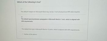 Which of the following is true?
The default margins for Microsoft Word may not be 1 inch all around as APA style requires.
The default spacing between paragraphs in Microsoft Word is 1 inch, which is aligned with
APA requirements.
The default font size in Microsoft Word is 12 point, which is aligned with APA requirements.
ONeither of the above.