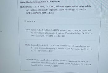 ns
Edit the following for the application of APA Style (7th):
Herbst-Damm, K. L., & Kulik, J. A. (2005). Volunteer support, marital status, and the
survival times of terminally ill patients. Health Psychology, 24, 225-229.
DOI.10.1037/0278-6133.24.2.225
Leave as is
Herbst-Damm, K. L., & Kulik, J. A. (2005). Volunteer support, marital status, and
the survival times of terminally ill patients. Health Psychology, 24, 225-229.
https://doi.org/10.1037/0278-6133.24.2.225
Herbst-Damm, K. L., & Kulik, J. A. (2005). Volunteer support, marital status, and
the survival times of terminally ill patients. Health Psychology, 24, 225-229.
10.1037/0278-6133.24.2.225
Herbst-Damm, K. L., & Kulik, J. A. (2005). Volunteer support, marital status, and
the survival times of terminally ill patients. Health Psychology, 24, 225-229.
[doi:10.1037/0278-6133.24.2.225]