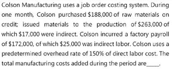 Colson Manufacturing uses a job order costing system. During
one month, Colson purchased $188,000 of raw materials on
credit; issued materials to the production of $263,000 of
which $17,000 were indirect. Colson incurred a factory payroll
of $172,000, of which $25,000 was indirect labor. Colson uses a
predetermined overhead rate of 150% of direct labor cost. The
total manufacturing costs added during the period are_