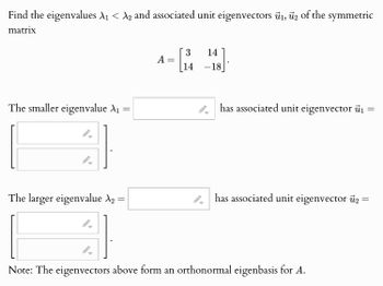 Find the eigenvalues A₁ < A2 and associated unit eigenvectors 1, 2 of the symmetric
matrix
The smaller eigenvalue A₁ =
3
14
A
=
14 -18
has associated unit eigenvector i
==
The larger eigenvalue №2 =
has associated unit eigenvector 2 =
Note: The eigenvectors above form an orthonormal eigenbasis for A.