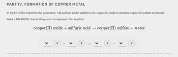 PART IV. FORMATION OF COPPER METAL
In Part D of the experimental procedure, 3 M sulfuric acid is added to the copper(II) oxide to produce copper(II) sulfate and water.
Write a BALANCED chemical equation to represent this reaction.
copper (II) oxide + sulfuric acid → copper (II) sulfate + water
2
+
2
2
+
2