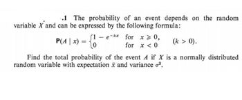 .1 The probability of an event depends on the random
variable X and can be expressed by the following formula:
P(A | x) = {1
(1 - e-kx for x > 0,
for x < 0
(k > 0).
Find the total probability of the event A if X is a normally distributed
random variable with expectation x and variance o².