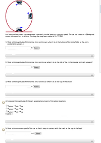 In a loop-the-loop ride a car goes around a vertical, circular loop at a constant speed. The car has a mass m = 284 kg and
moves with speed v = 16.68 m/s. The loop-the-loop has a radius of R = 11.8 m.
1) What is the magnitude of the normal force on the care when it is at the bottom of the circle? (But as the car is
accelerating upward.)
N Submit
2) What is the magnitude of the normal force on the car when it is at the side of the circle (moving vertically upward)?
NI Submit
3) What is the magnitude of the normal force on the car when it is at the top of the circle?
Submit
4) Compare the magnitude of the cars acceleration at each of the above locations:
abottom = aside = atop
abottom < aside < atop
O abottom > aside > atop
( Submit
5) What is the minimum speed of the car so that it stays in contact with the track at the top of the loop?
m/s Submit
