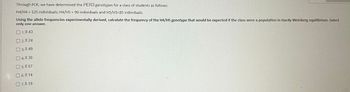 Through PCR, we have determined the PER3 genotypes for a class of students as follows:
H4/H4 = 125 individuals; H4/H5 = 90 individuals and H5/H5=85 individuals.
Using the allele frequencies experimentally derived, calculate the frequency of the H4/H5 genotype that would be expected if the class were a population in Hardy-Weinberg equilibrium. Select
only one answer.
1.0.43
2.0.24
3.0.49
04.0.30
05.0.57
6.0.14
07.0.19