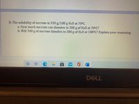 **Educational Content: Solubility of Sucrose**

### Problem 4:

The solubility of sucrose is **320 g/100 g H₂O** at **70°C**.

a. **Question**: How much sucrose can dissolve in 200 g of H₂O at 70°C?  
   **Answer**: Given the solubility, you can calculate the amount of sucrose that can dissolve in 200 g of water by setting up a ratio. Since 320 g of sucrose dissolve in 100 g of water, in 200 g of water, twice the amount can dissolve, which is 640 g of sucrose.

b. **Question**: Will 700 g of sucrose dissolve in 200 g of H₂O at 100°C? Explain your reasoning.  
   **Answer**: At 100°C, the solubility of sucrose typically increases, meaning more sucrose can dissolve compared to 70°C. However, without specific data for 100°C, a definitive answer requires the actual solubility value at 100°C. Generally, with the assumption that solubility increases, it is likely that 700 g could dissolve at this higher temperature.

Note: For accurate results, consult solubility tables specific to 100°C.