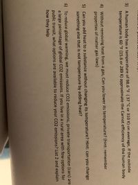 3) A human body has a temperature of 98.6 °F (37 °C or 310 K) on average, if the outside
temperature is 60 °F (15.6 or 289 K) approximate the Carnot efficiency of the human body
4) Without removing heat from a gas, Can you lower its temperature? (hint: remember
properties of matter gas laws)
5) Can you add heat to a substance without changing its temperature? Hint: can you change
something else that is not temperature by adding heat?
6) To reduce global warming, we must reduce CO2 emissions, private transportation (cars) are
a large percentage of global CO2 emissions. If you live in a rural area with few options for
public transit, what options are available to reduce your C02 emissions? List 2 and explain
how they help

