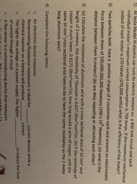 1) Át tesla Model II electric car runs its electric motors on a 400 Volt circuit and each
individual motor's maximum current consumption is 750 Amps. If the maximum mechanical
output of each motor is 270 kWatt (270,000 watts) what is the efficiency of the motor?
2) Two particles both have a positive charge of 3 coulombs each and present an electrostatic
force between them of 100,000,000,000 Newtons (100 x 10° Newtons), (a) what is the
distance between them in meters? (b) are they repealing or attracting each other?
3) (a) Calculate the resistance of aluminum wire with a cross sectional area of 10 mm? and
length of 2 meters, the resistivity of Titanium is 0.027 Ohm*mm2/m. (b) If the resistivity of
copper is much lower, 0.0171 Ohm*mm²/m, how long would a wire of copper, with the
same 10 mm? cross sectional area have to be to have the same resistance as the 2 meter
long aluminum wire?
4) Complete the following items:
An electronic device measures
Reciprocating/Rotational movement is ideal for
chemical reaction on a battery will produce
current devices while a
current
to induce the flow
The higher the voltage on a power supply, the higher
of current through a circuit
A flex sensor is a semiconducting device that measures
