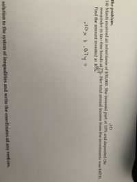 the problem.
14) Mardi received an inheritance of $50,000. She invested part at 10% and deposited the
.10
remainder in tax-free bonds at 7%. Her total annual income from the investments was $4700.
Find the amount invested at 10%.
„10x t,07y =
vertices.
solution to the system of inequalities and write the coordinates of any
