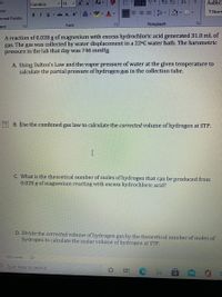 ut
Cambria
14
A A
Aa -
AaBbC
Ppy
- a - A -
T Norm
BIU abc x, x
prmat Painter
ard
Font
Paragraph
A reaction of 0.028 g of magnesium with excess hydrochloric acid generated 31.0 mL of
gas. The gas was collected by water displacement in a 22°C water bath. The barometric
pressure in the lab that day was 746 mmHg.
A. Using Dalton's Law and the vapor pressure of water at the given temperature to
calculate the partial pressure of hydrogen gas in the collection tube.
B. Use the combined gas law to calculate the corrected volume of hydrogen at STP.
I
C. What is the theoretical number of moles of hydrogen that cạn be produced from
0.028 g of magnesium reacting with excess hydrochloric acid?
D. Divide the corrected volume of hydrogen gas by the theoretical number of moles of
hydrogen to calculate the molar volume of hydrogen at STP.
1302 words
Type here to search
近
