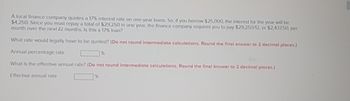 A local finance company quotes a 17% Interest rate on one-year loans. So, if you borrow $25.000, the interest for the year will be
$4,250. Since you must repay a total of $29.250 in one year, the finance company requires you to pay $29,250/12, or $2.43750, per
month over the next 12 months. Is this a 17% loan?
What rate would legally have to be quoted? (Do not round intermediate calculations. Round the final answer to 2 decimal places)
Annual percentage rate
1%
What is the effective annual rate? (De not round intermediate calculations. Round the final answer to 2 decimal places)
Effective annual rate