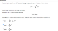 Quèstion 21
The electric potential difference A V, also called voltage, is expressed in terms of the electric field as follows
AV =
Edr
where, a is the initial position and b is the final position.
If an electric field in a region in space is defined as
E= - 2Br2
where B is just a constant without an arbitrary value. What is the electric potential difference from position 0 to R?
ΔV=-(1-BlaR3
1
AV =
Br2
1
AV =
Br3
