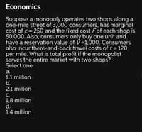 Economics
Suppose a monopoly operates two shops along a
one-mile street of 3,000 consumers, has marginal
cost of c = 250 and the fixed cost Fof each shop is
50,000. Also, consumers only buy one unit and
have a reservation value of V =1,000. Consumers
also incur there-and-back travel costs of t = 120
per mile. What is total profit if the monopolist
serves the entire market with two shops?
Select one:
а.
1.1 million
b.
2.1 million
С.
1.8 million
d.
1.4 million
