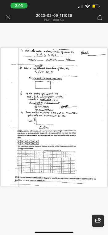 2:03
I what is the mean, mediam, & mode of these #'s.
-3, 5, 1, 4, 8, 4
median.
mean
2023-02-09_111036
PDF - 889 KB
spperimete
(2) What is the standard Deviantion of these #'s.
5, 15, 20, 40,35
show which for mula
If the grades you receive are
good, bad, unacceptable would
dus be a qualitative or a
Quantitative measurement
Ⓒ Qualitative
40
30
1
you need
Quantitative
Draw a histogram to show candidate. A got 32 votes, Candidate B
got io votis and cenfitats C gut 20 vites.
X 45 10
25 15 30
Y 20 50 40 45 25
Mede.
A
Bater
Candidates
6) (10 Points) in the following table x is a random variable representing the number of trees per
mile of road on randomly selected streets with a 25 mph speed limit in a major city while y
represents the average speed of cars in mph sampled over a one-hour period at the same time
of day.
PORE
a) (4 Points) Draw a Scatter Diagram of the data. Remember to label the axes appropriately and
choose a consistent scale.
b) (2 Points) Based on the scatter diagram, would
positive, close to zero, or negative?
NAME
estimate the correlation coefficient to be
Û
9