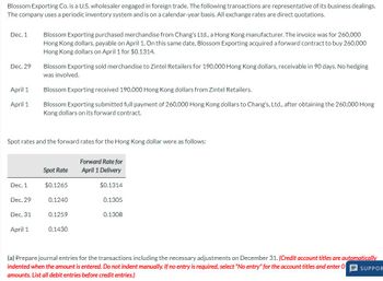 Blossom Exporting Co. is a U.S. wholesaler engaged in foreign trade. The following transactions are representative of its business dealings.
The company uses a periodic inventory system and is on a calendar-year basis. All exchange rates are direct quotations.
Dec. 1
Dec. 29
April 1
April 1
Blossom Exporting purchased merchandise from Chang's Ltd., a Hong Kong manufacturer. The invoice was for 260,000
Hong Kong dollars, payable on April 1. On this same date, Blossom Exporting acquired a forward contract to buy 260,000
Hong Kong dollars on April 1 for $0.1314.
Blossom Exporting sold merchandise to Zintel Retailers for 190,000 Hong Kong dollars, receivable in 90 days. No hedging
was involved.
Blossom Exporting received 190,000 Hong Kong dollars from Zintel Retailers.
Blossom Exporting submitted full payment of 260,000 Hong Kong dollars to Chang's, Ltd., after obtaining the 260,000 Hong
Kong dollars on its forward contract.
Spot rates and the forward rates for the Hong Kong dollar were as follows:
Forward Rate for
April 1 Delivery
Spot Rate
Dec. 1
$0.1265
$0.1314
Dec. 29
0.1240
0.1305
Dec. 31
0.1259
0.1308
April 1
0.1430
(a) Prepare journal entries for the transactions including the necessary adjustments on December 31. (Credit account titles are automatically
indented when the amount is entered. Do not indent manually. If no entry is required, select "No entry" for the account titles and enter O SUPPOR
amounts. List all debit entries before credit entries.)