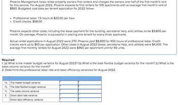 Phoenix Management helps rental property owners find renters and charges the owners one-half of the first month's rent
for this service. For August 2022, Phoenix expects to find renters for 100 apartments with an average first month's rent of
$860. Budgeted cost data per tenant application for 2022 follow:
⚫ Professional labor: 1.5 hours at $20.00 per hour
⚫ Credit checks: $58.00
Phoenix expects other costs, including the lease payment for the building, secretarial help, and utilities, to be $3,800 per
month. On average, Phoenix is successful in placing one tenant for every three applicants.
Actual rental applications in August 2022 were 270. Phoenix paid $8,900 for 400 hours of professional labor. Credit
checks went up to $63 per application. Other costs in August 2022 (lease, secretarial help, and utilities) were $4,400. The
average first monthly rentals for August 2022 were $960 per apartment unit for 90 units.
Required:
1. (a) What is the master budget variance for August 2022? (b) What is the total flexible budget variance for the month? (c) What is the
sales volume variance for the month?
2. Determine the professional labor rate and labor efficiency variances for August 2022.
1a. The master budget variance
1b. The total flexible budget variance
1c. The sales volume variance
2. Direct labor rate variance
Direct labor efficiency variance