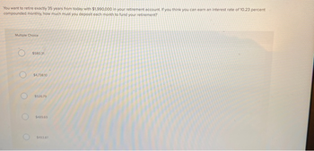 You want to retire exactly 35 years from today with $1,990,000 in your retirement account. If you think you can earn an interest rate of 10.23 percent
compounded monthly, how much must you deposit each month to fund your retirement?
Multiple Choice
O
O
$580.31
$4,738.10
$526.79
$489.69
$493.87