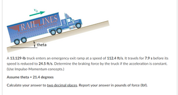 ### Physics Problem on Impulse-Momentum and Braking Force Calculation

**Problem Statement:**
A 13,129-pound truck enters an emergency exit ramp at an initial speed of 112.4 feet per second (ft/s). It travels for 7.9 seconds before its speed is reduced to 24.5 ft/s. The task is to determine the braking force exerted by the truck, assuming the acceleration is constant. This problem uses the Impulse-Momentum concepts.

**Assumptions:**
- The angle \( \theta \) of the ramp is 21.4 degrees.

**Objective:**
- Calculate the braking force (in pounds of force, lbf) to two decimal places.

**Diagram Description:**
- The diagram illustrates a truck labeled "Rail Lines Cross Country Movers" ascending an inclined ramp.
- The initial velocity \( v_0 \) is shown as a green arrow pointing in the direction of the ramp's slope.
- The ramp has an indicated angle \( \theta \) with the horizontal plane, specified as 21.4 degrees.

**Steps for Calculation:**
1. **Extract Given Data:**
    - Mass of the truck: 13,129 lb
    - Initial velocity (\( v_0 \)): 112.4 ft/s
    - Final velocity (\( v_f \)): 24.5 ft/s
    - Time (\( t \)): 7.9 s
    - Ramp angle (\( \theta \)): 21.4 degrees

2. **Use Impulse-Momentum Theorem:**
    - Impulse (\( J \)) is the change in momentum (\( \Delta p \)) of the truck.
    - \( J = \Delta p = m \cdot \Delta v \)
    - Impulse is also equal to the braking force (\( F \)) times the time (\( t \)): \( J = F \cdot t \)

3. **Calculate Change in Velocity:**
    - \( \Delta v = v_f - v_0 = 24.5 \text{ ft/s} - 112.4 \text{ ft/s} = -87.9 \text{ ft/s} \)

4. **Calculate Momentum Change:**
    - Since \( m \) is given in pounds (force), ensure units are consistent.
    - Using \( m \) directly (assuming weight and mass conversion factors