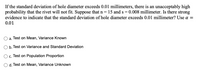 If the standard deviation of hole diameter exceeds 0.01 millimeters, there is an unacceptably high
probability that the rivet will not fit. Suppose that n= 15 and s = 0.008 millimeter. Is there strong
evidence to indicate that the standard deviation of hole diameter exceeds 0.01 millimeter? Use a =
0.01
a. Test on Mean, Variance Known
b. Test on Variance and Standard Deviation
O. Test on Population Proportion
O d. Test on Mean, Variance Unknown
