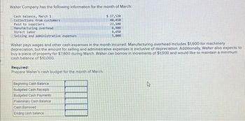 Walter Company has the following information for the month of March:
$ 17,520
40,450
23,100
Cash balance, March 1
Collections from customers
Paid to suppliers
Manufacturing overhead
Direct labor
Selling and administrative expenses
Walter pays wages and other cash expenses in the month incurred. Manufacturing overhead includes $1,600 for machinery
depreciation, but the amount for selling and administrative expenses is exclusive of depreciation. Additionally, Walter also expects to
buy a piece of property for $7.800 during March. Walter can borrow in increments of $1,000 and would like to maintain a minimum
cash balance of $10,000.
Required:
Prepare Walter's cash budget for the month of March.
6,900
8,650
5,000
Beginning Cash Balance
Budgeted Cash Receipts
Budgeted Cash Payments
Preliminary Cash Balance
Cash Borrowed
Ending cash balance
4