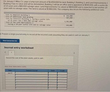 On January 1, Mitzu Co. pays a lump-sum amount of $2,650,000 for land, Building 1, Building 2, and Land Improvements 1.
Building 1 has no value and will be demolished. Building 2 will be an office and is appraised at $540,000, with a useful life
of 20 years and a $80,000 salvage value. Land Improvements 1 is valued at $600,000 and is expected to last another 20
years with no salvage value. The land is valued at $1,860,000. The company also incurs the following additional costs.
Cost to demolish Building 1
Cost of additional land grading
Cost to construct Building 3, having a useful life
of 25 years and a $402,000 salvage value
Cost of new Land Improvements 2
having a 20-year useful life and no salvage value
View transaction list
Journal entry worksheet
2. Prepare a single journal entry to record all the incurred costs assuming they are paid in cash on January 1
<
Record the cost of the plant assets, paid in cash.
Note: Enter debits before credits.
Date
Jan 01
General Journal
$ 343,400
187,400
Debit
2,302,000
168,000
Credit