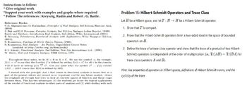 Instructions to follow:
* Give original work
*Support your work with examples and graphs where required
* Follow The references: Kreyszig, Rudin and Robert. G. Bartle.
Reference Books:
C.D. Aliprantis and O. Burkinshaw, Principles of Real Analysis, 3rd Edition, Harcourt Asia,
(2000)
J. Bak and D.J. Newman, Complex Analysis, 2nd Edition, Springer Indian Reprint, (2009)
Bartle and Sherbert, Introductory Real Analysis, 3rd edition, Wiley International, (2001)
E. Kreyszig, Introductory Functional Analysis with Applications, Wiley Singapore Edition,
(2001).
S. Kumaresan, Topology of Metric Spaces, Narosa, (2005).
S. Kumaresan, Real Analysis An Outline, Unpublished Course Notes
(available at http://mtts.org.in/downloads)
B.V. Limaye, Functional Analysis, 2nd Edition, New Age International Ltd., (1996).
W. Rudin, Real and Complex Analysis, TMH Edition, 1973.
Throughout these notes, we let = R or K = C. We use the symbol, for example,
f(x) to say that the function f is defined by setting f(x) = for all in the domain.
This is same as writing f(x) def. Can you guess what the symbol 2: f(x) means?
LIIS RIIS means that IIIS is defined by LIIS.
I started with the principle that a first course in functional analysis is meant first as a
part of the general culture and second as an important tool for any future analyst. Ilence
the emphasis all through had been to look at concrete spaces of function and linear maps
between them. This has two advantages: (1) the students get to see the typical applications
of the results of functional analysis to other parts of analysis and (2) while dealing with such
Problem 15: Hilbert-Schmidt Operators and Trace Class
Let H be a Hilbert space, and let T: HH be a Hilbert-Schmidt operator.
1. Show that T is compact.
2. Prove that the Hilbert-Schmidt operators form a two-sided ideal in the space of bounded
operators on H.
3. Define the trace of a trace-class operator and show that the trace of a product of two Hilbert-
Schmidt operators is independent of the order of multiplication (ie., Tr(AB) = Tr(BA) for
trace-class operators A and B).
Hint: Use properties of operators in Hilbert spaces, definitions of Hilbert-Schmidt norms, and the
cyclicity of the trace.