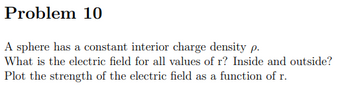 Problem 10
A sphere has a constant interior charge density p.
What is the electric field for all values of r? Inside and outside?
Plot the strength of the electric field as a function of r.