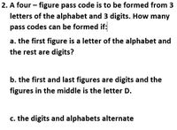 2. A four - figure pass code is to be formed from 3
letters of the alphabet and 3 digits. How many
pass codes can be formed if:
a. the first figure is a letter of the alphabet and
the rest are digits?
b. the first and last figures are digits and the
figures in the middle is the letter D.
c. the digits and alphabets alternate
