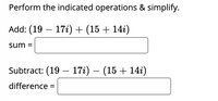 ### Complex Number Operations

In this exercise, you will perform the indicated operations and simplify the given complex numbers.

#### Addition of Complex Numbers

**Task:** Add \((19 - 17i) + (15 + 14i)\).

\[ \text{sum} = \boxed{\phantom{answer}} \]

#### Subtraction of Complex Numbers

**Task:** Subtract \((19 - 17i) - (15 + 14i)\).

\[ \text{difference} = \boxed{\phantom{answer}} \]