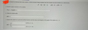 Consider the following initial value problem, in which an input of large amplitude and short duration has been idealized as a delta function
-4-5(t-1), (0)-6, (0) 0.
=
a Find the Laplace transform of the solution
Y()-C (v(t)}-
b. Obtain the solution y(t).
(1)
c Express the solution as a piecewise-defined function and think about what happens to the graph of the solution at 1.
if 0 < t < 1,
-{₁
u(t)=
if 1≤ t < 00.