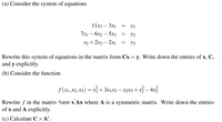 (a) Consider the system of equations
11х3 — Зх1
yi
-
7x1 – 6x2 – 5x3
y2
-
-
х2 + 2х3 — 2х]
Уз
Rewrite this system of equations in the matrix form Cx = y. Write down the entries of x, C,
and y explicitly.
(b) Consider the function
f (x1,x2,x3) = xí+3x1x2 – x2x3+x3– 4x3
Rewrite f in the matrix form x Ax where A is a symmetric matrix. Write down the entries
of x and A explicitly.
(c) Calculate C × A'.
