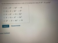 Put the following atoms and ions in order of increasing ionic radius: F, S, Cl, and Se-.
OF< S2- < Se?- < Cl
O C < F < Se?- < S²-
OF< S2- < Cl
Se?-
OF< Cl < s2- < Se?-
O s2- < F < Se?- < Cl
Submit
Request Answer
Dvide Feedback
