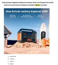 12) See the below integrated marketing communication. Which one of the goals from the AIDA
model is this communication attempting to accomplish? (Highlight one answer)
New Arrival-Jackery Explorer 2000
SolarPeak
Big Capacity &
High Wattage Inverter
Built-in
Technology
AC Adapter
Jackery
a. Awareness
b. Interest
c. Desire
d. Action
