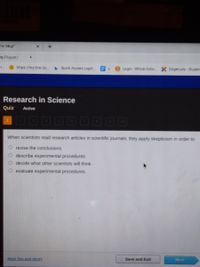 the Magi"
T/ Player/
https://my hrw.co.
Quick Access Login.
Login-Whole Scho X Edgenuity-Studen
Research in Science
Quiz
Active
When scientists read research articles in scientific journals, they apply skepticism in order to
revise the conclusions.
O describe experimental procedures.
decide what other scientists will think.
evaluate experimental procedures.
Mark this and return
Save and Exit
Next
