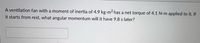 A ventilation fan with a moment of inertia of 4.9 kg-m2 has a net torque of 4.1 N-m applied to it. If
it starts from rest, what angular momentum will it have 9.8 s later?
