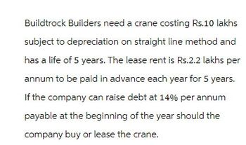 Buildtrock Builders need a crane costing Rs.10 lakhs
subject to depreciation on straight line method and
has a life of 5 years. The lease rent is Rs.2.2 lakhs per
annum to be paid in advance each year for 5 years.
If the company can raise debt at 14% per annum
payable at the beginning of the year should the
company buy or lease the crane.