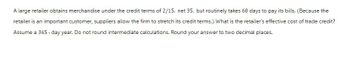 A large retailer obtains merchandise under the credit terms of 2/15, net 35, but routinely takes 60 days to pay its bills. (Because the
retailer is an important customer, suppliers allow the firm to stretch its credit terms.) What is the retailer's effective cost of trade credit?
Assume a 365-day year. Do not round intermediate calculations. Round your answer to two decimal places.