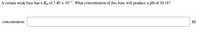 A certain weak base has a Kp of 7.40 x 10-7. What concentration of this base will produce a pH of 10.18?
concentration:
