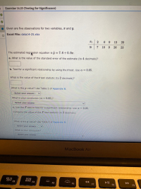 a. What is the value of the standard error of the estimate (to 4 decima
b. Test for a significant relationship by using thet test. Use a = 0.05.
%3D
What is the value of the t test statistic (to 2 decimals)?
What is the p-value? Use Table 2 of Appendix B.
Select your answer -
What is your conclusion (a = 0.05)?
%3D
Select your answer -
c. Use the F test to test for a significant relationship. Use a =
0.05.
