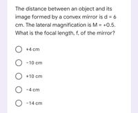 The distance between an object and its
image formed by a convex mirror is d = 6
cm. The lateral magnification is M = +0.5.
What is the focal length, f, of the mirror?
O +4 cm
-10 cm
O +10 cm
O -4 cm
O -14 cm
